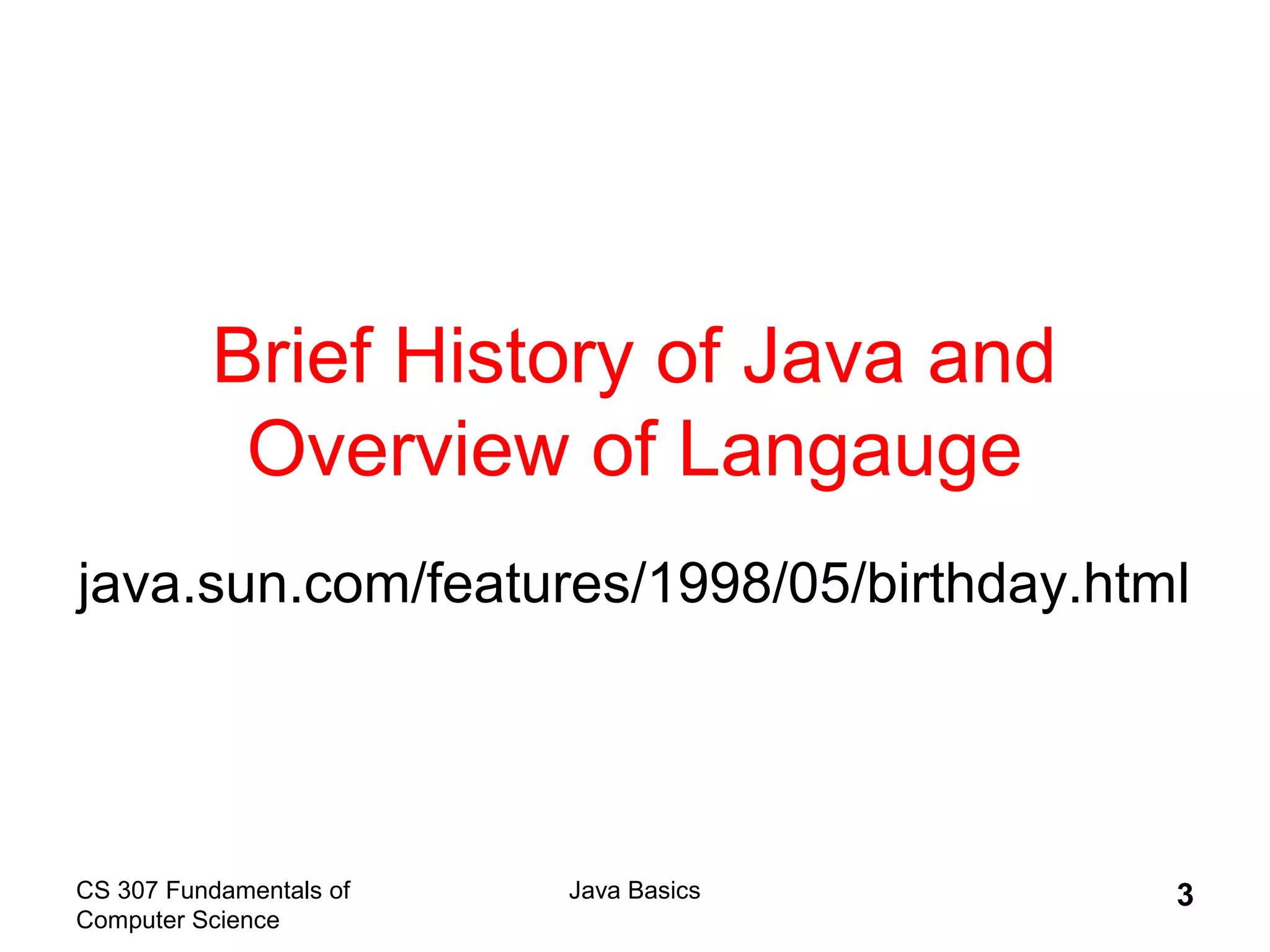 CS 307 Fundamentals of
Computer Science
Java Basics 3
Brief History of Java and
Overview of Langauge
java.sun.com/features/1998/05/birthday.html
 