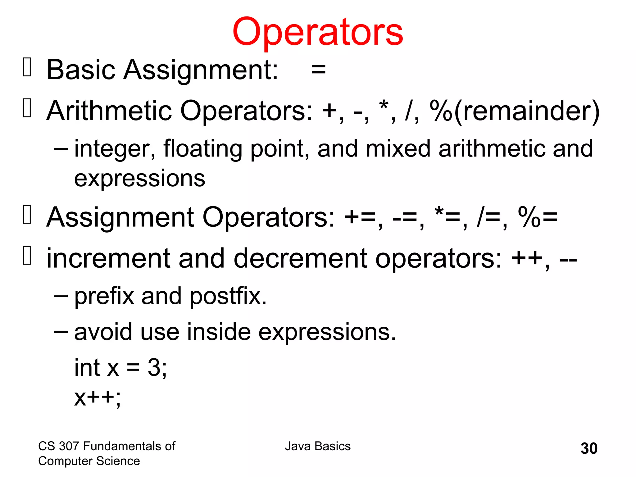 CS 307 Fundamentals of
Computer Science
Java Basics 30
Operators
 Basic Assignment: =
 Arithmetic Operators: +, -, *, /, %(remainder)
– integer, floating point, and mixed arithmetic and
expressions
 Assignment Operators: +=, -=, *=, /=, %=
 increment and decrement operators: ++, --
– prefix and postfix.
– avoid use inside expressions.
int x = 3;
x++;
 