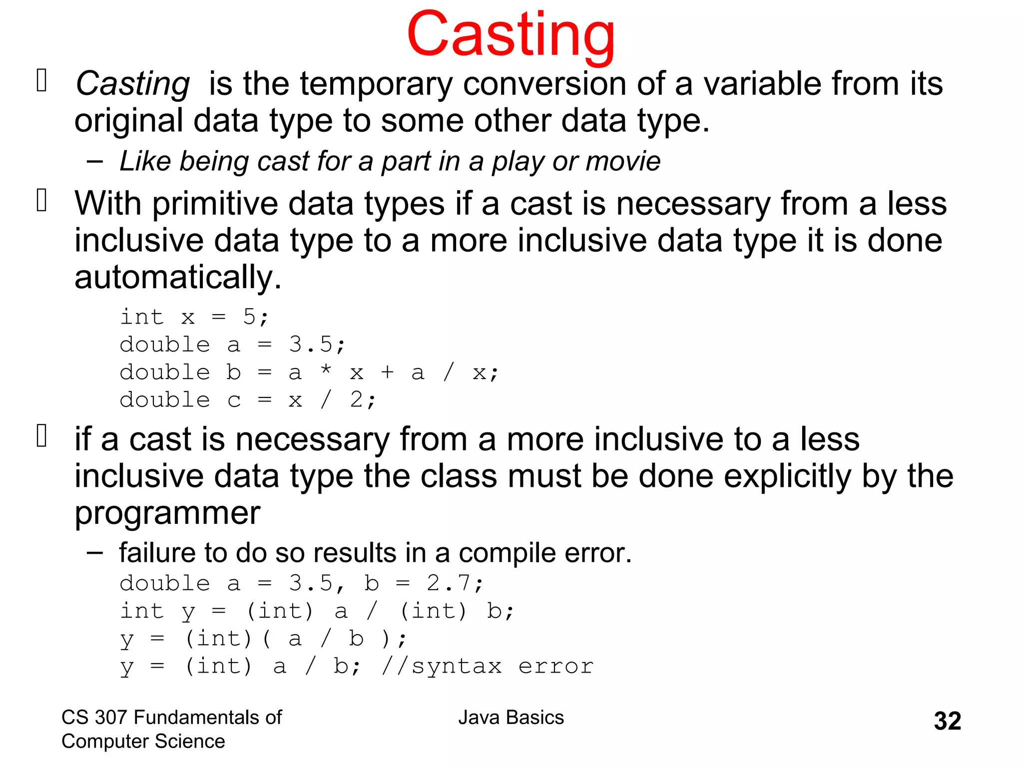 CS 307 Fundamentals of
Computer Science
Java Basics 32
Casting
 Casting is the temporary conversion of a variable from its
original data type to some other data type.
– Like being cast for a part in a play or movie
 With primitive data types if a cast is necessary from a less
inclusive data type to a more inclusive data type it is done
automatically.
int x = 5;
double a = 3.5;
double b = a * x + a / x;
double c = x / 2;
 if a cast is necessary from a more inclusive to a less
inclusive data type the class must be done explicitly by the
programmer
– failure to do so results in a compile error.
double a = 3.5, b = 2.7;
int y = (int) a / (int) b;
y = (int)( a / b );
y = (int) a / b; //syntax error
 