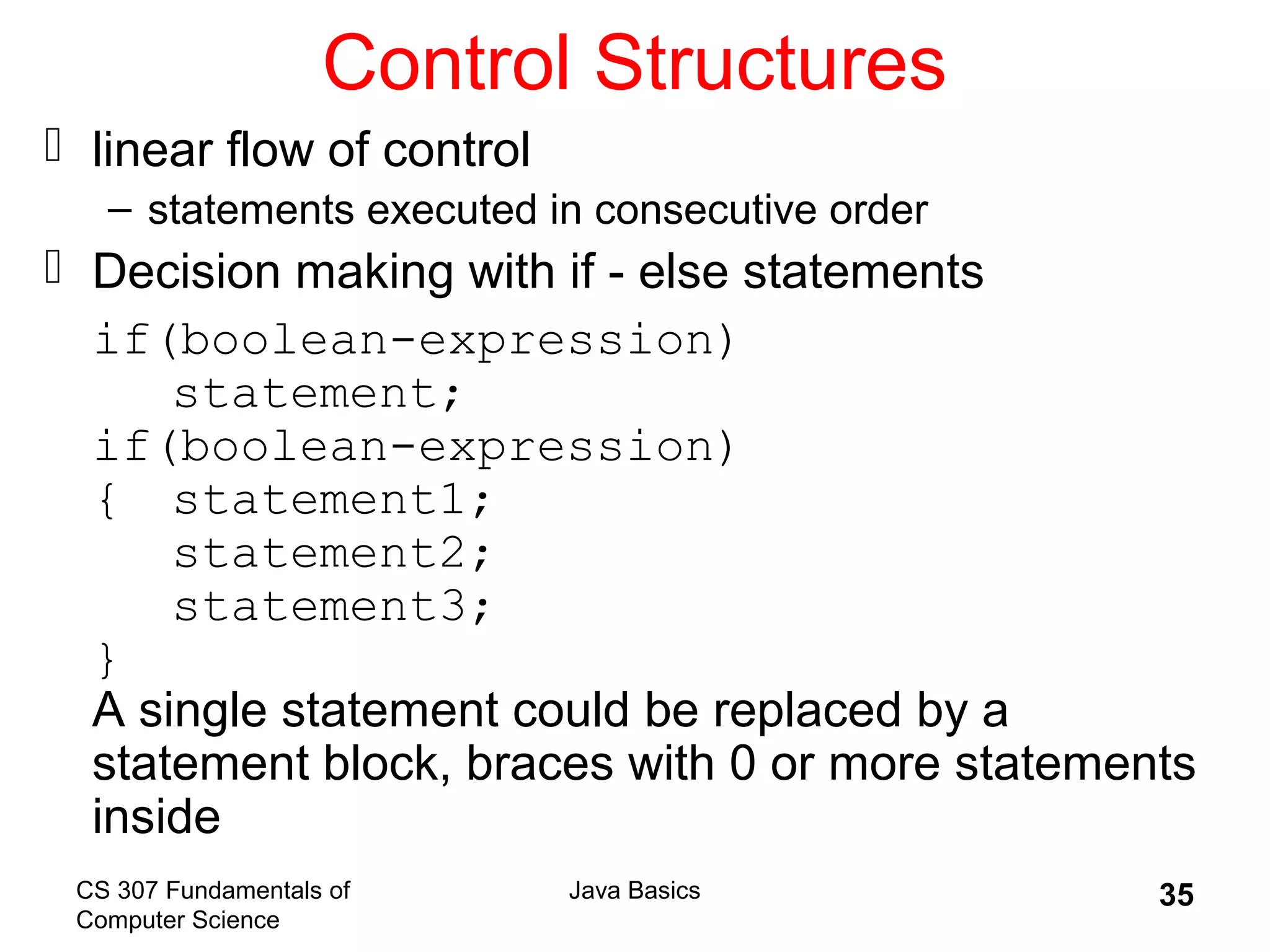 CS 307 Fundamentals of
Computer Science
Java Basics 35
Control Structures
 linear flow of control
– statements executed in consecutive order
 Decision making with if - else statements
if(boolean-expression)
statement;
if(boolean-expression)
{ statement1;
statement2;
statement3;
}
A single statement could be replaced by a
statement block, braces with 0 or more statements
inside
 