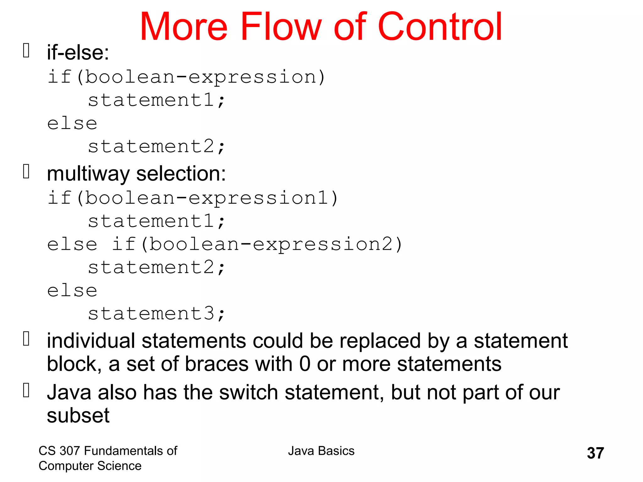CS 307 Fundamentals of
Computer Science
Java Basics 37
More Flow of Control if-else:
if(boolean-expression)
statement1;
else
statement2;
 multiway selection:
if(boolean-expression1)
statement1;
else if(boolean-expression2)
statement2;
else
statement3;
 individual statements could be replaced by a statement
block, a set of braces with 0 or more statements
 Java also has the switch statement, but not part of our
subset
 