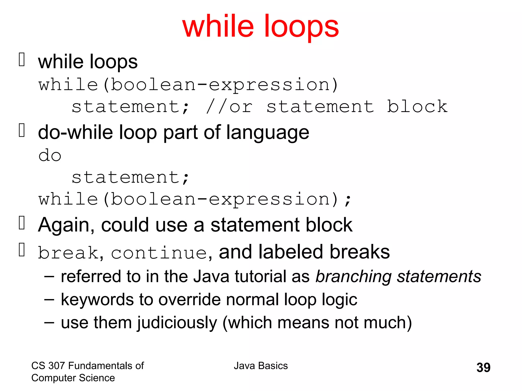 CS 307 Fundamentals of
Computer Science
Java Basics 39
while loops
 while loops
while(boolean-expression)
statement; //or statement block
 do-while loop part of language
do
statement;
while(boolean-expression);
 Again, could use a statement block
 break, continue, and labeled breaks
– referred to in the Java tutorial as branching statements
– keywords to override normal loop logic
– use them judiciously (which means not much)
 