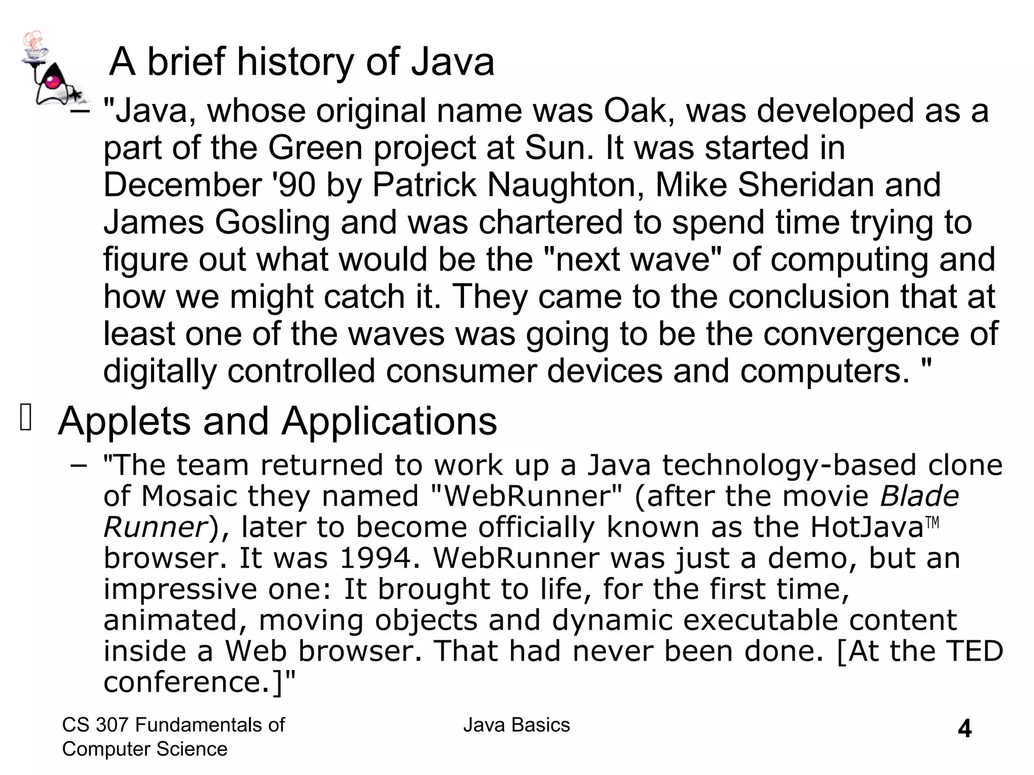 CS 307 Fundamentals of
Computer Science
Java Basics 4
A brief history of Java
– "Java, whose original name was Oak, was developed as a
part of the Green project at Sun. It was started in
December '90 by Patrick Naughton, Mike Sheridan and
James Gosling and was chartered to spend time trying to
figure out what would be the "next wave" of computing and
how we might catch it. They came to the conclusion that at
least one of the waves was going to be the convergence of
digitally controlled consumer devices and computers. "
 Applets and Applications
– "The team returned to work up a Java technology-based clone
of Mosaic they named "WebRunner" (after the movie Blade
Runner), later to become officially known as the HotJavaTM
browser. It was 1994. WebRunner was just a demo, but an
impressive one: It brought to life, for the first time,
animated, moving objects and dynamic executable content
inside a Web browser. That had never been done. [At the TED
conference.]"
 