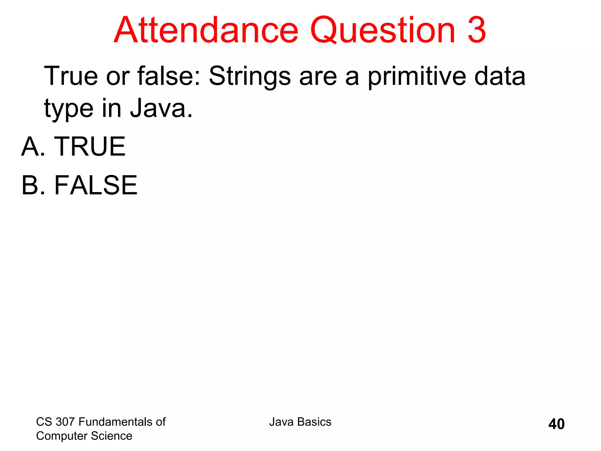 CS 307 Fundamentals of
Computer Science
Java Basics 40
Attendance Question 3
True or false: Strings are a primitive data
type in Java.
A. TRUE
B. FALSE
 