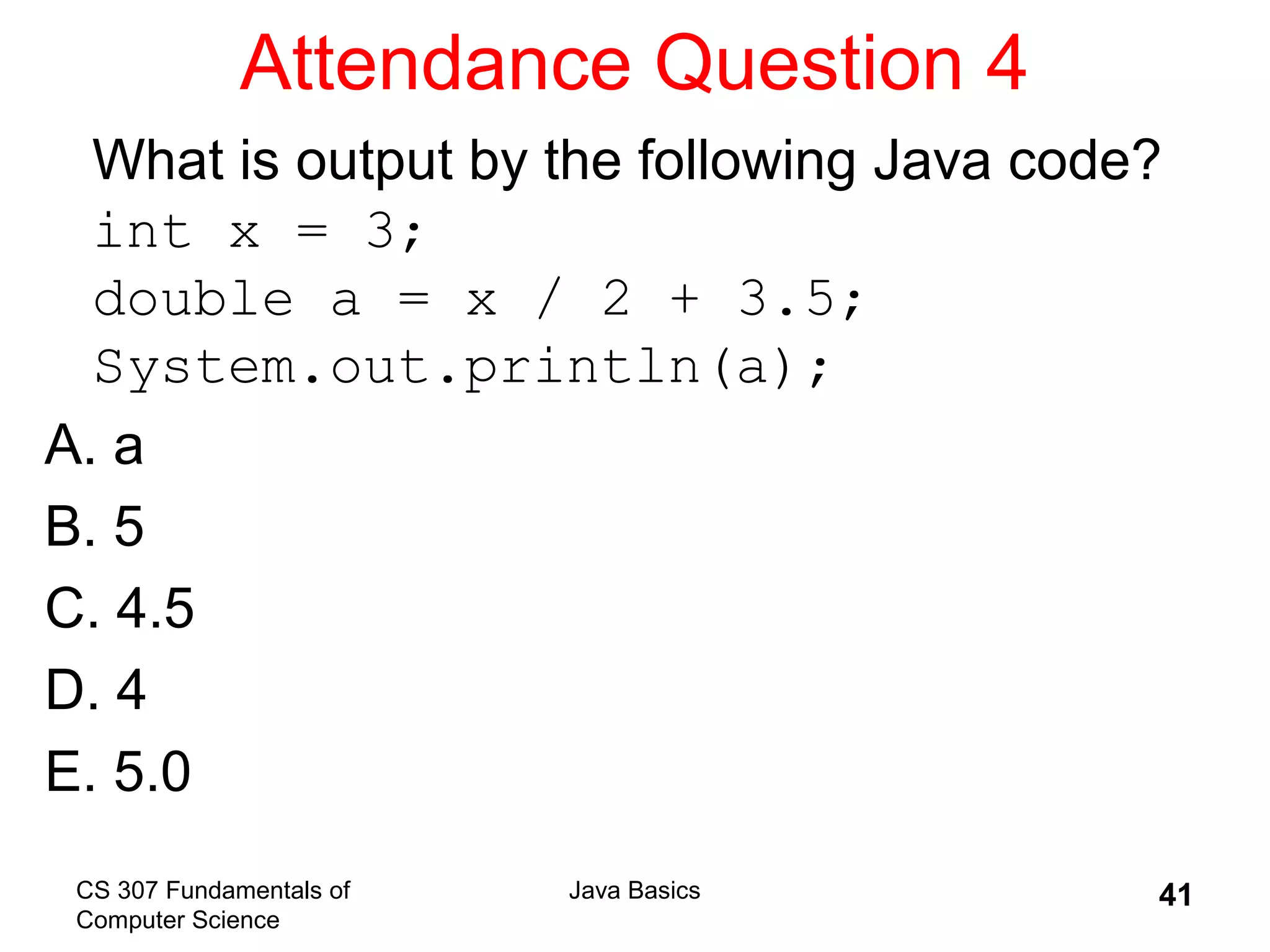 CS 307 Fundamentals of
Computer Science
Java Basics 41
Attendance Question 4
What is output by the following Java code?
int x = 3;
double a = x / 2 + 3.5;
System.out.println(a);
A. a
B. 5
C. 4.5
D. 4
E. 5.0
 