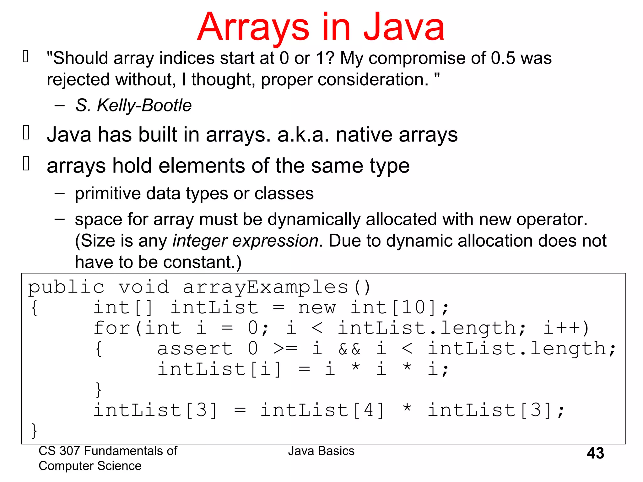 CS 307 Fundamentals of
Computer Science
Java Basics 43
Arrays in Java
 "Should array indices start at 0 or 1? My compromise of 0.5 was
rejected without, I thought, proper consideration. "
– S. Kelly-Bootle
 Java has built in arrays. a.k.a. native arrays
 arrays hold elements of the same type
– primitive data types or classes
– space for array must be dynamically allocated with new operator.
(Size is any integer expression. Due to dynamic allocation does not
have to be constant.)
public void arrayExamples()
{ int[] intList = new int[10];
for(int i = 0; i < intList.length; i++)
{ assert 0 >= i && i < intList.length;
intList[i] = i * i * i;
}
intList[3] = intList[4] * intList[3];
}
 