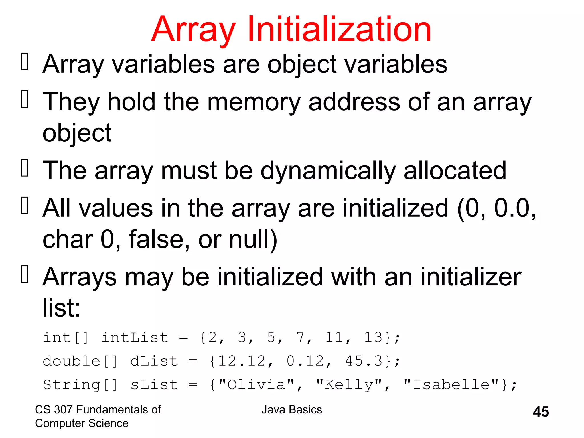 CS 307 Fundamentals of
Computer Science
Java Basics 45
Array Initialization
 Array variables are object variables
 They hold the memory address of an array
object
 The array must be dynamically allocated
 All values in the array are initialized (0, 0.0,
char 0, false, or null)
 Arrays may be initialized with an initializer
list:
int[] intList = {2, 3, 5, 7, 11, 13};
double[] dList = {12.12, 0.12, 45.3};
String[] sList = {"Olivia", "Kelly", "Isabelle"};
 