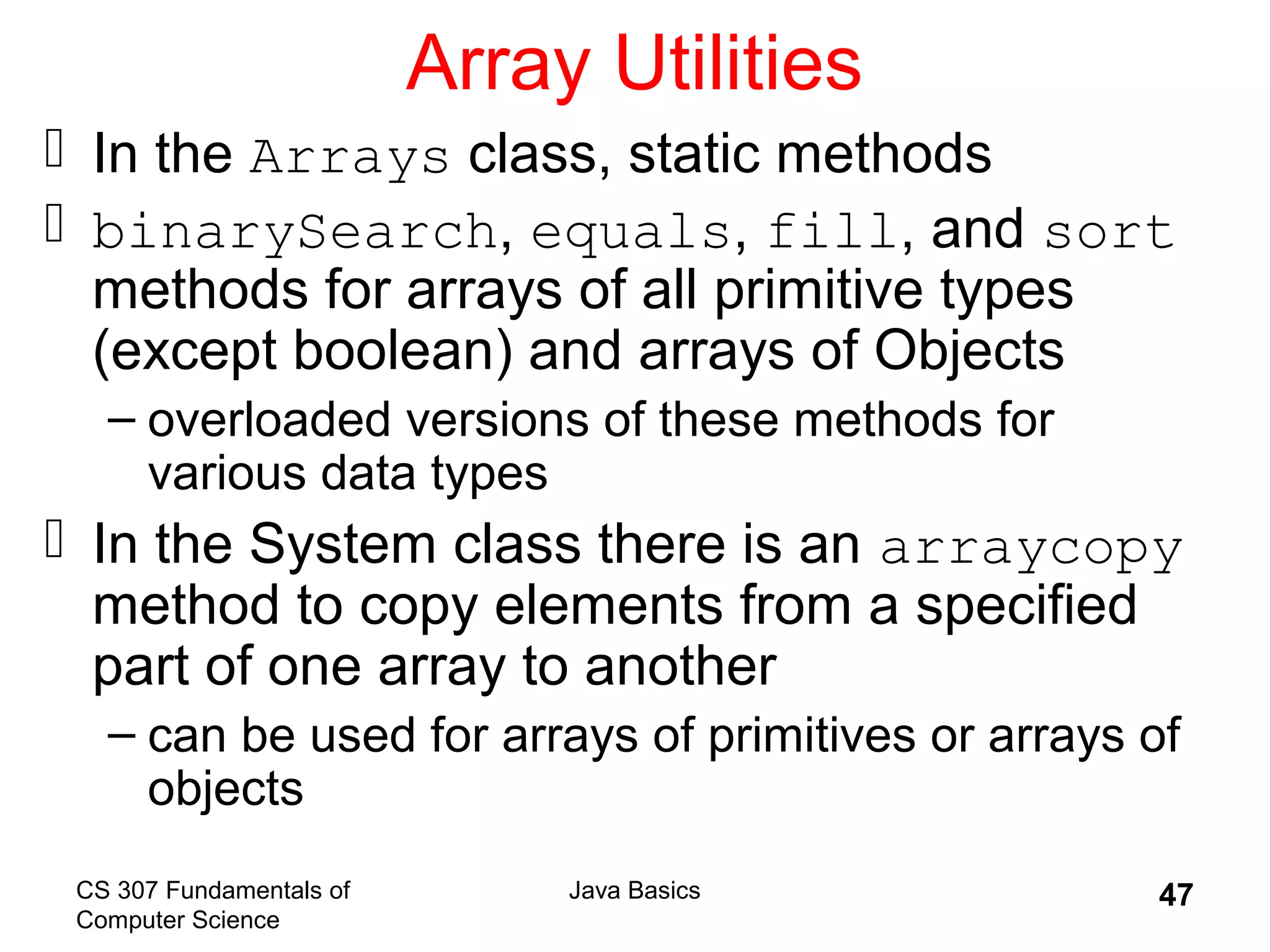 CS 307 Fundamentals of
Computer Science
Java Basics 47
Array Utilities
 In the Arrays class, static methods
 binarySearch, equals, fill, and sort
methods for arrays of all primitive types
(except boolean) and arrays of Objects
– overloaded versions of these methods for
various data types
 In the System class there is an arraycopy
method to copy elements from a specified
part of one array to another
– can be used for arrays of primitives or arrays of
objects
 