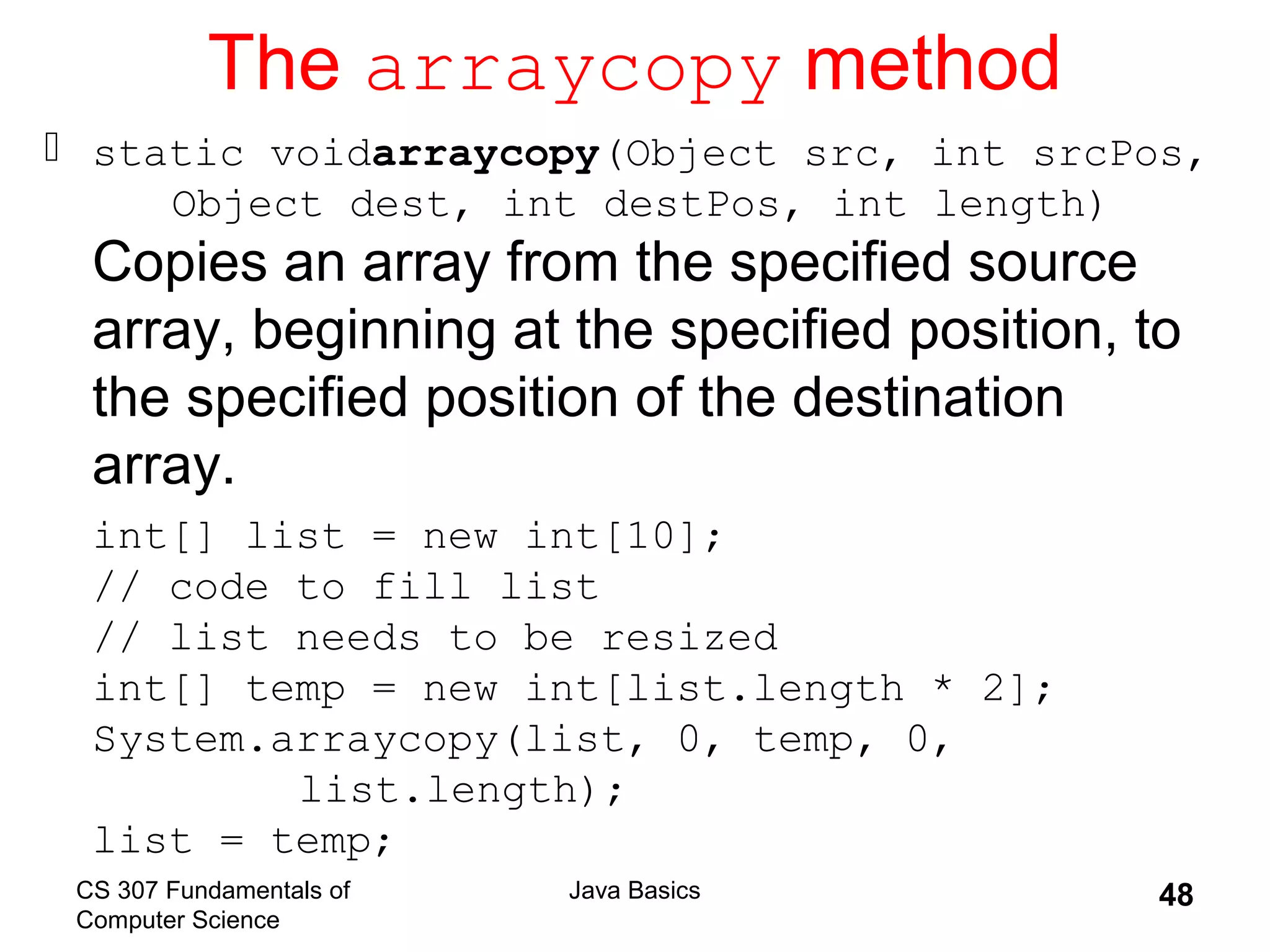CS 307 Fundamentals of
Computer Science
Java Basics 48
The arraycopy method
 static voidarraycopy(Object src, int srcPos,
Object dest, int destPos, int length)
Copies an array from the specified source
array, beginning at the specified position, to
the specified position of the destination
array.
int[] list = new int[10];
// code to fill list
// list needs to be resized
int[] temp = new int[list.length * 2];
System.arraycopy(list, 0, temp, 0,
list.length);
list = temp;
 