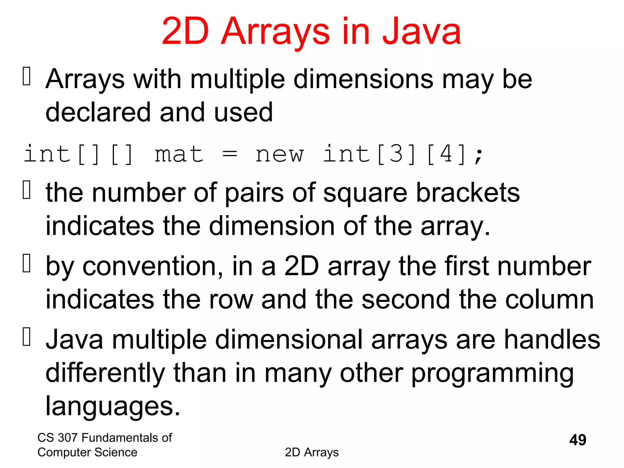 CS 307 Fundamentals of
Computer Science 2D Arrays
49
2D Arrays in Java
 Arrays with multiple dimensions may be
declared and used
int[][] mat = new int[3][4];
 the number of pairs of square brackets
indicates the dimension of the array.
 by convention, in a 2D array the first number
indicates the row and the second the column
 Java multiple dimensional arrays are handles
differently than in many other programming
languages.
 