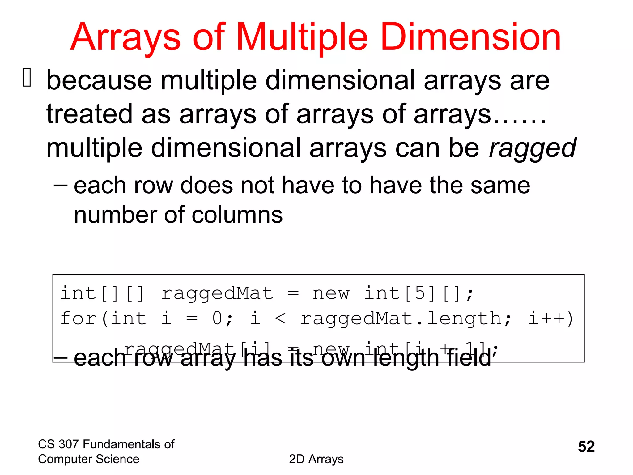 CS 307 Fundamentals of
Computer Science 2D Arrays
52
Arrays of Multiple Dimension
 because multiple dimensional arrays are
treated as arrays of arrays of arrays……
multiple dimensional arrays can be ragged
– each row does not have to have the same
number of columns
– each row array has its own length field
int[][] raggedMat = new int[5][];
for(int i = 0; i < raggedMat.length; i++)
raggedMat[i] = new int[i + 1];
 