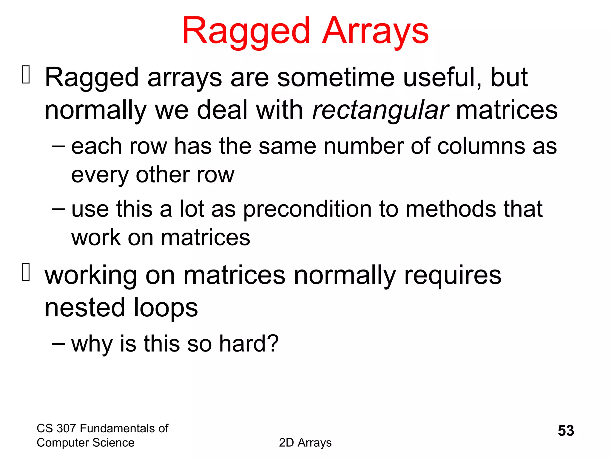 CS 307 Fundamentals of
Computer Science 2D Arrays
53
Ragged Arrays
 Ragged arrays are sometime useful, but
normally we deal with rectangular matrices
– each row has the same number of columns as
every other row
– use this a lot as precondition to methods that
work on matrices
 working on matrices normally requires
nested loops
– why is this so hard?
 