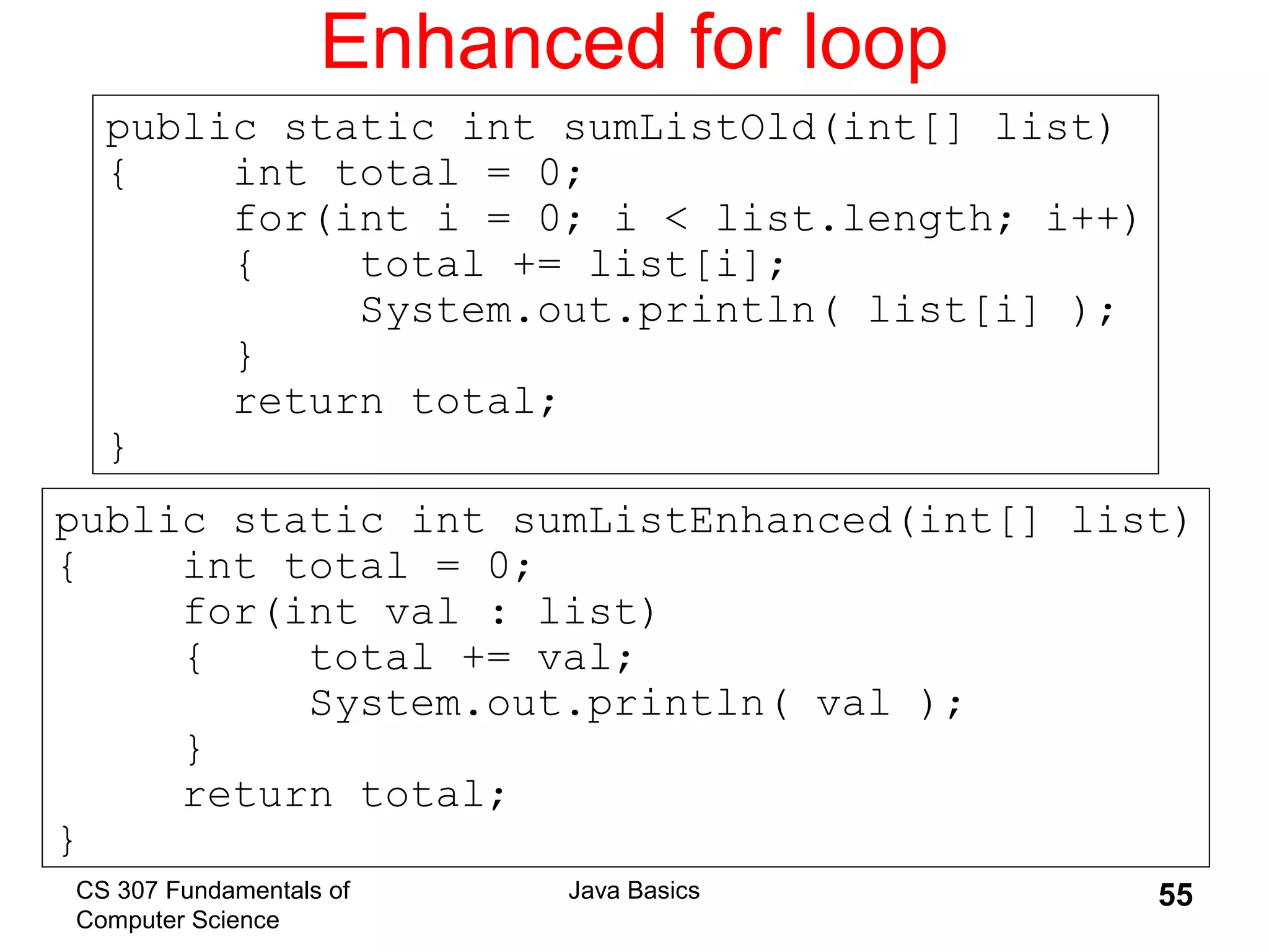 CS 307 Fundamentals of
Computer Science
Java Basics 55
Enhanced for loop
public static int sumListEnhanced(int[] list)
{ int total = 0;
for(int val : list)
{ total += val;
System.out.println( val );
}
return total;
}
public static int sumListOld(int[] list)
{ int total = 0;
for(int i = 0; i < list.length; i++)
{ total += list[i];
System.out.println( list[i] );
}
return total;
}
 
