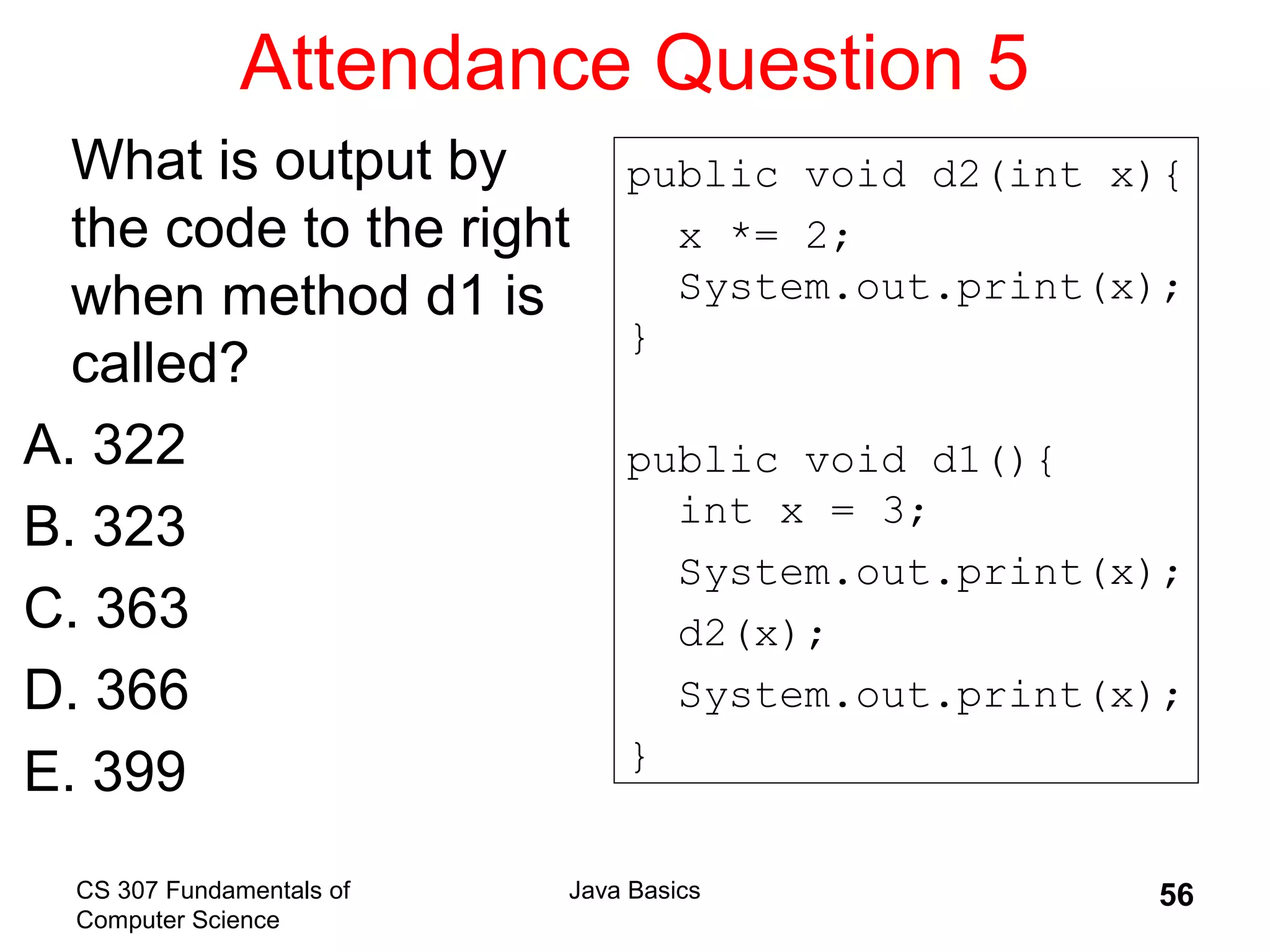 CS 307 Fundamentals of
Computer Science
Java Basics 56
Attendance Question 5
What is output by
the code to the right
when method d1 is
called?
A. 322
B. 323
C. 363
D. 366
E. 399
public void d2(int x){
x *= 2;
System.out.print(x);
}
public void d1(){
int x = 3;
System.out.print(x);
d2(x);
System.out.print(x);
}
 