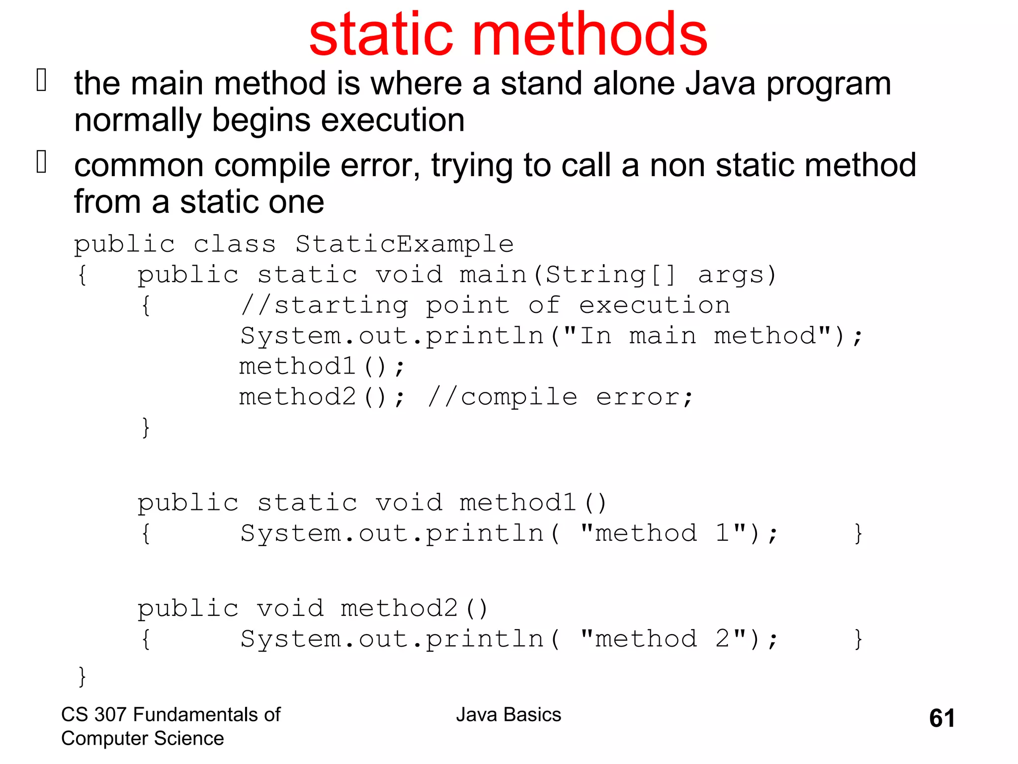CS 307 Fundamentals of
Computer Science
Java Basics 61
static methods
 the main method is where a stand alone Java program
normally begins execution
 common compile error, trying to call a non static method
from a static one
public class StaticExample
{ public static void main(String[] args)
{ //starting point of execution
System.out.println("In main method");
method1();
method2(); //compile error;
}
public static void method1()
{ System.out.println( "method 1"); }
public void method2()
{ System.out.println( "method 2"); }
}
 