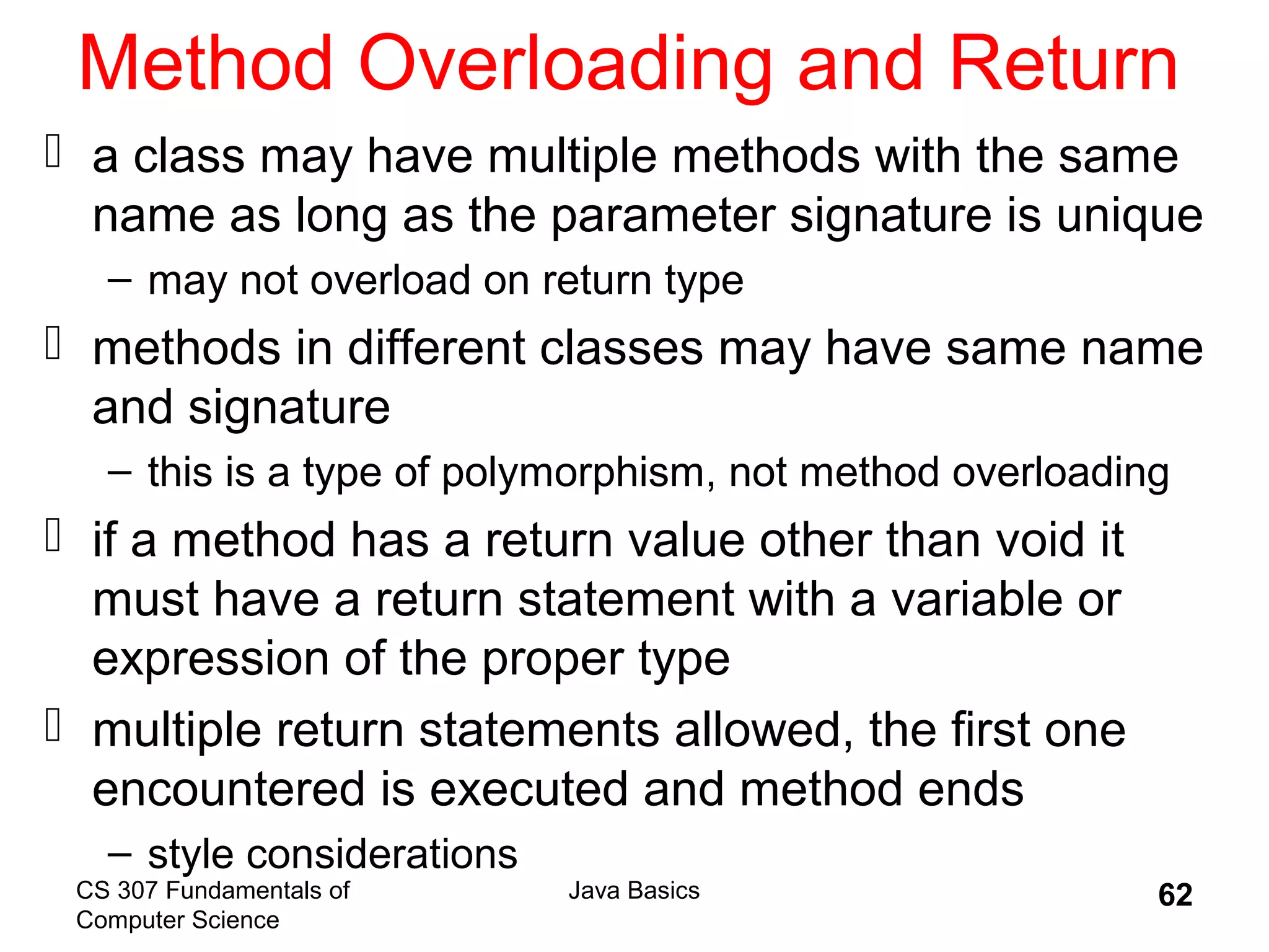 CS 307 Fundamentals of
Computer Science
Java Basics 62
Method Overloading and Return
 a class may have multiple methods with the same
name as long as the parameter signature is unique
– may not overload on return type
 methods in different classes may have same name
and signature
– this is a type of polymorphism, not method overloading
 if a method has a return value other than void it
must have a return statement with a variable or
expression of the proper type
 multiple return statements allowed, the first one
encountered is executed and method ends
– style considerations
 