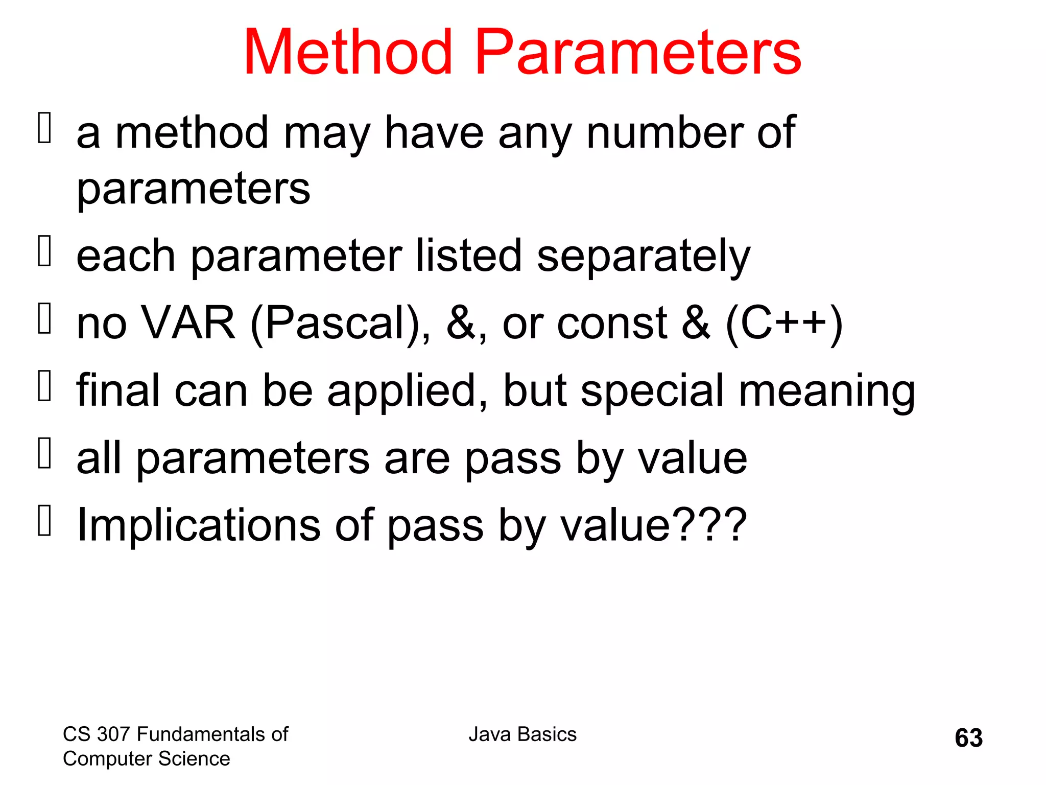 CS 307 Fundamentals of
Computer Science
Java Basics 63
Method Parameters
 a method may have any number of
parameters
 each parameter listed separately
 no VAR (Pascal), &, or const & (C++)
 final can be applied, but special meaning
 all parameters are pass by value
 Implications of pass by value???
 