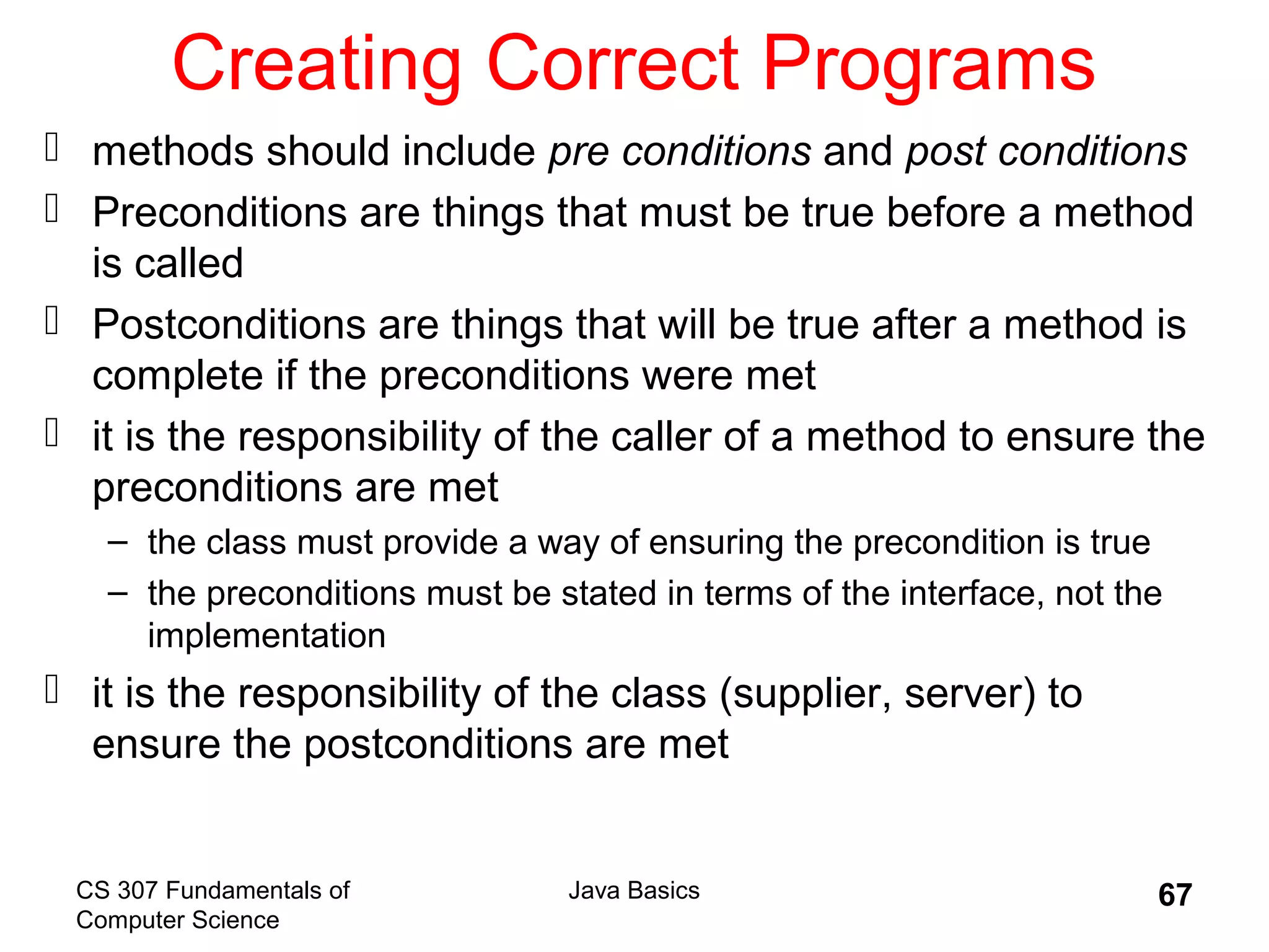 CS 307 Fundamentals of
Computer Science
Java Basics 67
Creating Correct Programs
 methods should include pre conditions and post conditions
 Preconditions are things that must be true before a method
is called
 Postconditions are things that will be true after a method is
complete if the preconditions were met
 it is the responsibility of the caller of a method to ensure the
preconditions are met
– the class must provide a way of ensuring the precondition is true
– the preconditions must be stated in terms of the interface, not the
implementation
 it is the responsibility of the class (supplier, server) to
ensure the postconditions are met
 