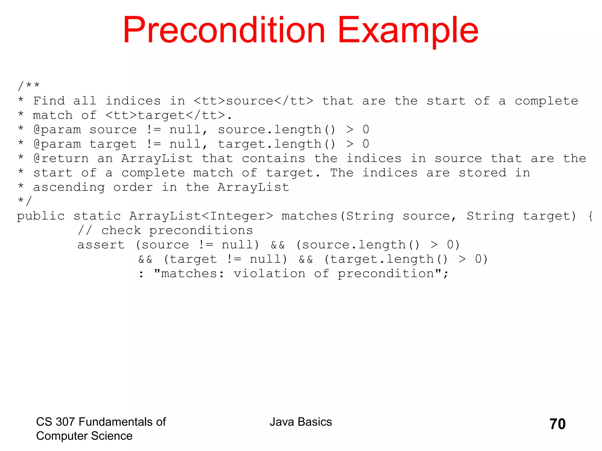 CS 307 Fundamentals of
Computer Science
Java Basics 70
Precondition Example
/**
* Find all indices in <tt>source</tt> that are the start of a complete
* match of <tt>target</tt>.
* @param source != null, source.length() > 0
* @param target != null, target.length() > 0
* @return an ArrayList that contains the indices in source that are the
* start of a complete match of target. The indices are stored in
* ascending order in the ArrayList
*/
public static ArrayList<Integer> matches(String source, String target) {
// check preconditions
assert (source != null) && (source.length() > 0)
&& (target != null) && (target.length() > 0)
: "matches: violation of precondition";
 