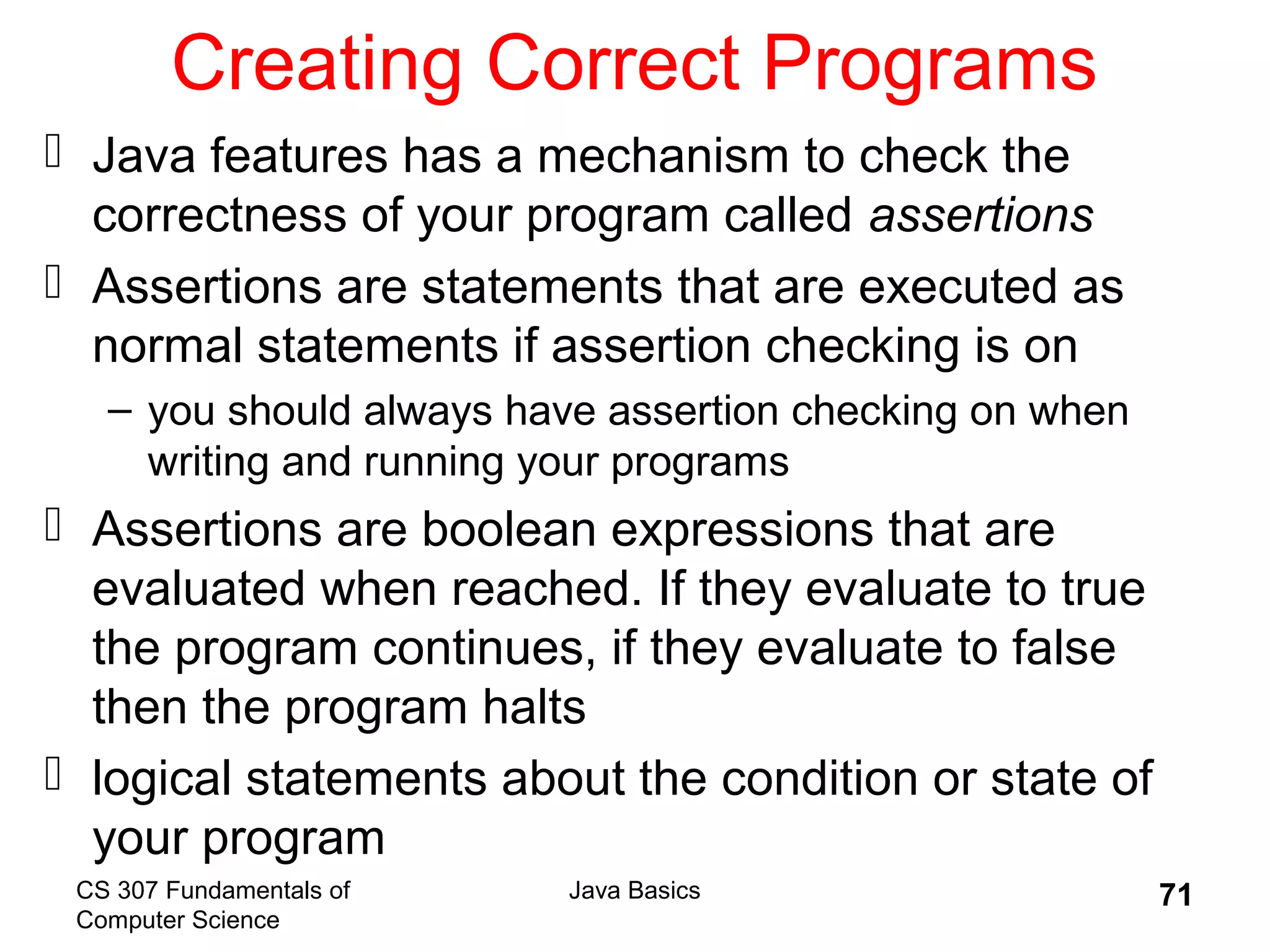 CS 307 Fundamentals of
Computer Science
Java Basics 71
Creating Correct Programs
 Java features has a mechanism to check the
correctness of your program called assertions
 Assertions are statements that are executed as
normal statements if assertion checking is on
– you should always have assertion checking on when
writing and running your programs
 Assertions are boolean expressions that are
evaluated when reached. If they evaluate to true
the program continues, if they evaluate to false
then the program halts
 logical statements about the condition or state of
your program
 
