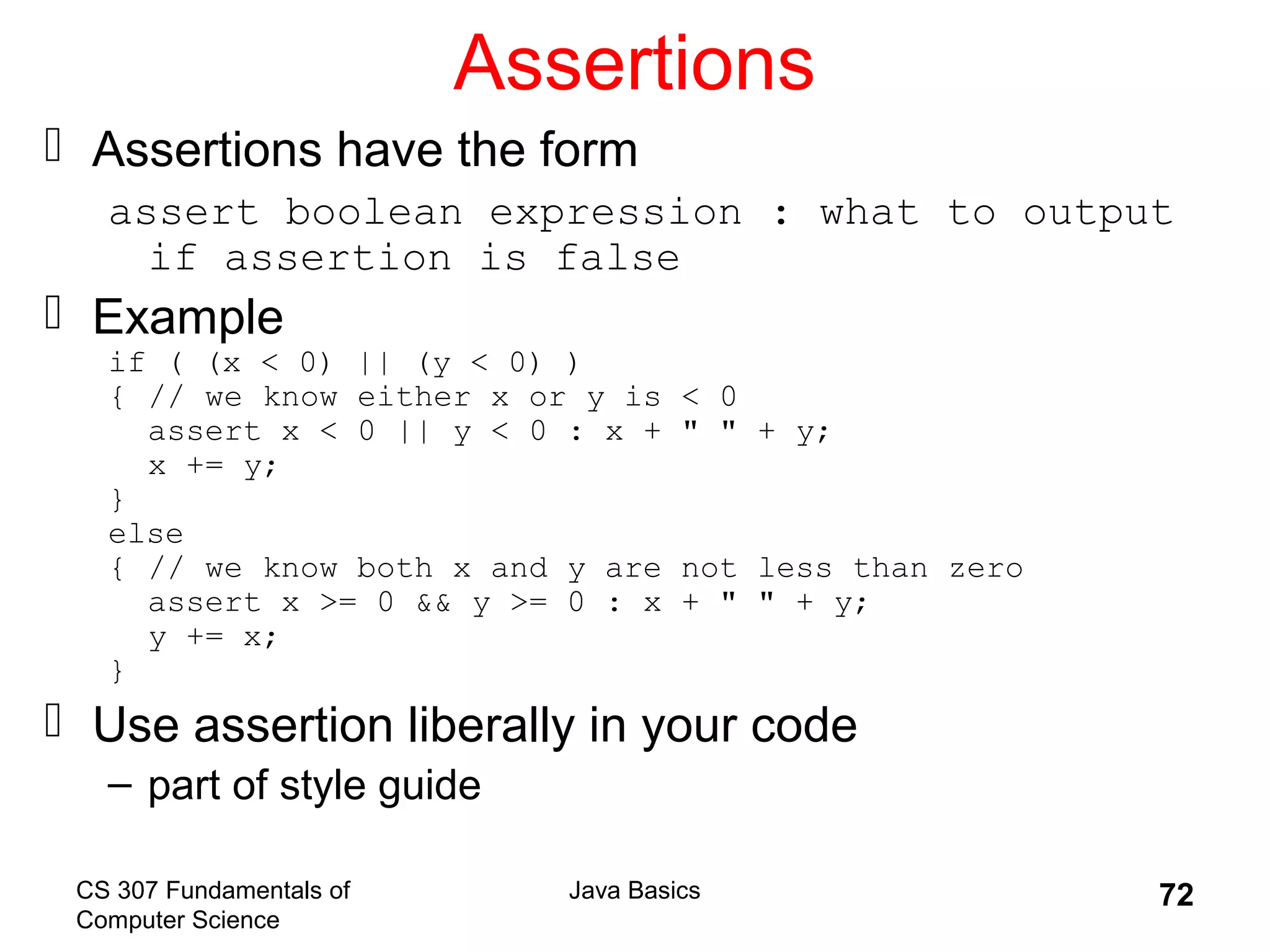 CS 307 Fundamentals of
Computer Science
Java Basics 72
Assertions
 Assertions have the form
assert boolean expression : what to output
if assertion is false
 Example
if ( (x < 0) || (y < 0) )
{ // we know either x or y is < 0
assert x < 0 || y < 0 : x + " " + y;
x += y;
}
else
{ // we know both x and y are not less than zero
assert x >= 0 && y >= 0 : x + " " + y;
y += x;
}
 Use assertion liberally in your code
– part of style guide
 