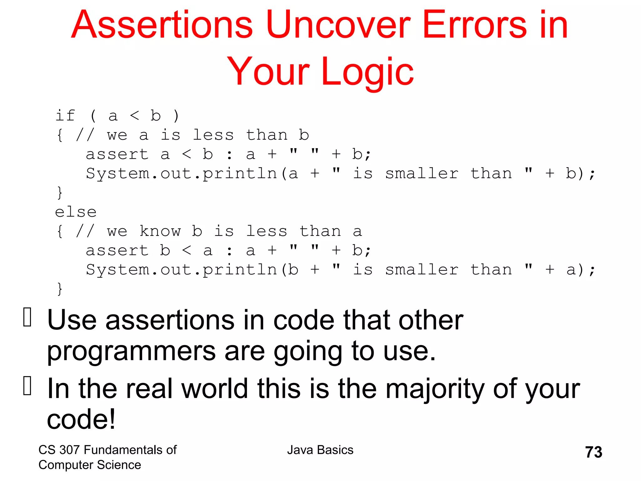 CS 307 Fundamentals of
Computer Science
Java Basics 73
Assertions Uncover Errors in
Your Logic
if ( a < b )
{ // we a is less than b
assert a < b : a + " " + b;
System.out.println(a + " is smaller than " + b);
}
else
{ // we know b is less than a
assert b < a : a + " " + b;
System.out.println(b + " is smaller than " + a);
}
 Use assertions in code that other
programmers are going to use.
 In the real world this is the majority of your
code!
 