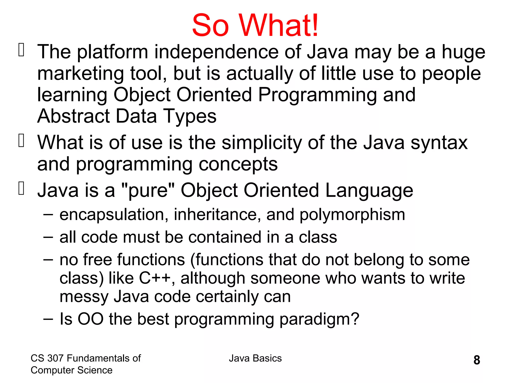 CS 307 Fundamentals of
Computer Science
Java Basics 8
So What!
 The platform independence of Java may be a huge
marketing tool, but is actually of little use to people
learning Object Oriented Programming and
Abstract Data Types
 What is of use is the simplicity of the Java syntax
and programming concepts
 Java is a "pure" Object Oriented Language
– encapsulation, inheritance, and polymorphism
– all code must be contained in a class
– no free functions (functions that do not belong to some
class) like C++, although someone who wants to write
messy Java code certainly can
– Is OO the best programming paradigm?
 
