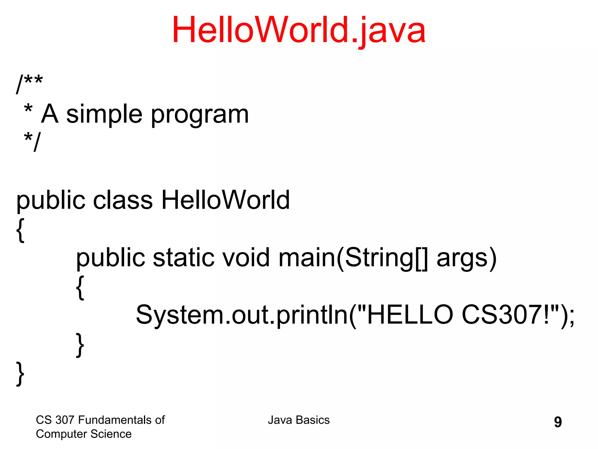 CS 307 Fundamentals of
Computer Science
Java Basics 9
HelloWorld.java
/**
* A simple program
*/
public class HelloWorld
{
public static void main(String[] args)
{
System.out.println("HELLO CS307!");
}
}
 