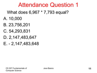 CS 307 Fundamentals of
Computer Science
Java Basics 11
Attendance Question 1
What does 6,967 * 7,793 equal?
A. 10,000
B. 23,756,201
C. 54,293,831
D. 2,147,483,647
E. - 2,147,483,648
 