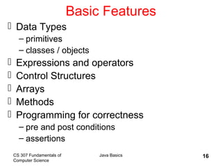 CS 307 Fundamentals of
Computer Science
Java Basics 16
Basic Features
 Data Types
– primitives
– classes / objects
 Expressions and operators
 Control Structures
 Arrays
 Methods
 Programming for correctness
– pre and post conditions
– assertions
 