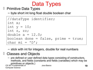 CS 307 Fundamentals of
Computer Science
Java Basics 19
Data Types
 Primitive Data Types
– byte short int long float double boolean char
– stick with int for integers, double for real numbers
 Classes and Objects
– pre defined or user defined data types consisting of constructors,
methods, and fields (constants and fields (variables) which may be
primitives or objects.)
//dataType identifier;
int x;
int y = 10;
int z, zz;
double a = 12.0;
boolean done = false, prime = true;
char mi = 'D';
 