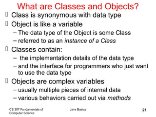CS 307 Fundamentals of
Computer Science
Java Basics 21
What are Classes and Objects?
 Class is synonymous with data type
 Object is like a variable
– The data type of the Object is some Class
– referred to as an instance of a Class
 Classes contain:
– the implementation details of the data type
– and the interface for programmers who just want
to use the data type
 Objects are complex variables
– usually multiple pieces of internal data
– various behaviors carried out via methods
 