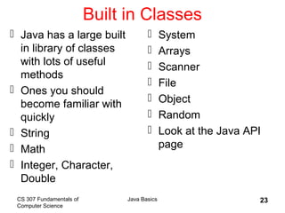 CS 307 Fundamentals of
Computer Science
Java Basics 23
Built in Classes
 Java has a large built
in library of classes
with lots of useful
methods
 Ones you should
become familiar with
quickly
 String
 Math
 Integer, Character,
Double
 System
 Arrays
 Scanner
 File
 Object
 Random
 Look at the Java API
page
 