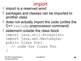 CS 307 Fundamentals of
Computer Science
Java Basics 24
import
 import is a reserved word
 packages and classes can be imported to
another class
 does not actually import the code (unlike the
C++ include preprocessor command)
 statement outside the class block
import java.util.ArrayList;
import java.awt.Rectangle;
public class Foo{
// code for class Foo
}
 