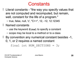 CS 307 Fundamentals of
Computer Science
Java Basics 28
Constants
 Literal constants - "the way you specify values that
are not computed and recomputed, but remain,
well, constant for the life of a program."
– true, false, null, 'c', "C++", 12, -12, 12.12345
 Named constants
– use the keyword final to specify a constant
– scope may be local to a method or to a class
 By convention any numerical constant besides -1,
0, 1, or 2 requires a named constant
final int NUM_SECTIONS = 3;
 