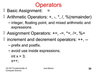 CS 307 Fundamentals of
Computer Science
Java Basics 30
Operators
 Basic Assignment: =
 Arithmetic Operators: +, -, *, /, %(remainder)
– integer, floating point, and mixed arithmetic and
expressions
 Assignment Operators: +=, -=, *=, /=, %=
 increment and decrement operators: ++, --
– prefix and postfix.
– avoid use inside expressions.
int x = 3;
x++;
 