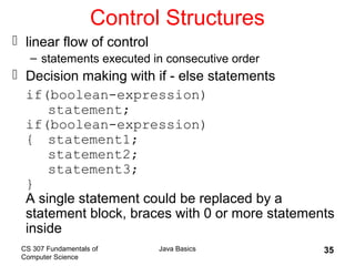 CS 307 Fundamentals of
Computer Science
Java Basics 35
Control Structures
 linear flow of control
– statements executed in consecutive order
 Decision making with if - else statements
if(boolean-expression)
statement;
if(boolean-expression)
{ statement1;
statement2;
statement3;
}
A single statement could be replaced by a
statement block, braces with 0 or more statements
inside
 