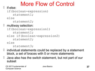 CS 307 Fundamentals of
Computer Science
Java Basics 37
More Flow of Control if-else:
if(boolean-expression)
statement1;
else
statement2;
 multiway selection:
if(boolean-expression1)
statement1;
else if(boolean-expression2)
statement2;
else
statement3;
 individual statements could be replaced by a statement
block, a set of braces with 0 or more statements
 Java also has the switch statement, but not part of our
subset
 
