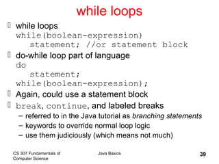 CS 307 Fundamentals of
Computer Science
Java Basics 39
while loops
 while loops
while(boolean-expression)
statement; //or statement block
 do-while loop part of language
do
statement;
while(boolean-expression);
 Again, could use a statement block
 break, continue, and labeled breaks
– referred to in the Java tutorial as branching statements
– keywords to override normal loop logic
– use them judiciously (which means not much)
 