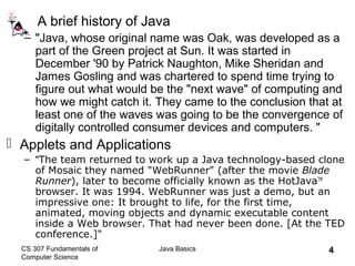 CS 307 Fundamentals of
Computer Science
Java Basics 4
A brief history of Java
– "Java, whose original name was Oak, was developed as a
part of the Green project at Sun. It was started in
December '90 by Patrick Naughton, Mike Sheridan and
James Gosling and was chartered to spend time trying to
figure out what would be the "next wave" of computing and
how we might catch it. They came to the conclusion that at
least one of the waves was going to be the convergence of
digitally controlled consumer devices and computers. "
 Applets and Applications
– "The team returned to work up a Java technology-based clone
of Mosaic they named "WebRunner" (after the movie Blade
Runner), later to become officially known as the HotJavaTM
browser. It was 1994. WebRunner was just a demo, but an
impressive one: It brought to life, for the first time,
animated, moving objects and dynamic executable content
inside a Web browser. That had never been done. [At the TED
conference.]"
 