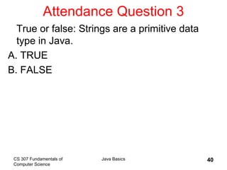 CS 307 Fundamentals of
Computer Science
Java Basics 40
Attendance Question 3
True or false: Strings are a primitive data
type in Java.
A. TRUE
B. FALSE
 