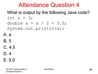 CS 307 Fundamentals of
Computer Science
Java Basics 41
Attendance Question 4
What is output by the following Java code?
int x = 3;
double a = x / 2 + 3.5;
System.out.println(a);
A. a
B. 5
C. 4.5
D. 4
E. 5.0
 