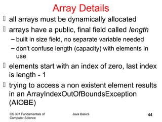 CS 307 Fundamentals of
Computer Science
Java Basics 44
Array Details
 all arrays must be dynamically allocated
 arrays have a public, final field called length
– built in size field, no separate variable needed
– don't confuse length (capacity) with elements in
use
 elements start with an index of zero, last index
is length - 1
 trying to access a non existent element results
in an ArrayIndexOutOfBoundsException
(AIOBE)
 