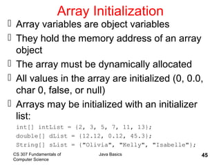 CS 307 Fundamentals of
Computer Science
Java Basics 45
Array Initialization
 Array variables are object variables
 They hold the memory address of an array
object
 The array must be dynamically allocated
 All values in the array are initialized (0, 0.0,
char 0, false, or null)
 Arrays may be initialized with an initializer
list:
int[] intList = {2, 3, 5, 7, 11, 13};
double[] dList = {12.12, 0.12, 45.3};
String[] sList = {"Olivia", "Kelly", "Isabelle"};
 