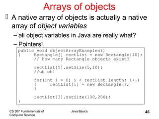 CS 307 Fundamentals of
Computer Science
Java Basics 46
Arrays of objects
 A native array of objects is actually a native
array of object variables
– all object variables in Java are really what?
– Pointers!
public void objectArrayExamples()
{ Rectangle[] rectList = new Rectangle[10];
// How many Rectangle objects exist?
rectList[5].setSize(5,10);
//uh oh!
for(int i = 0; i < rectList.length; i++)
{ rectList[i] = new Rectangle();
}
rectList[3].setSize(100,200);
}
 