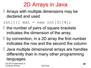 CS 307 Fundamentals of
Computer Science 2D Arrays
49
2D Arrays in Java
 Arrays with multiple dimensions may be
declared and used
int[][] mat = new int[3][4];
 the number of pairs of square brackets
indicates the dimension of the array.
 by convention, in a 2D array the first number
indicates the row and the second the column
 Java multiple dimensional arrays are handles
differently than in many other programming
languages.
 