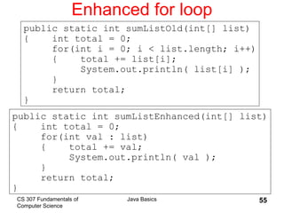 CS 307 Fundamentals of
Computer Science
Java Basics 55
Enhanced for loop
public static int sumListEnhanced(int[] list)
{ int total = 0;
for(int val : list)
{ total += val;
System.out.println( val );
}
return total;
}
public static int sumListOld(int[] list)
{ int total = 0;
for(int i = 0; i < list.length; i++)
{ total += list[i];
System.out.println( list[i] );
}
return total;
}
 