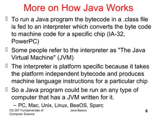 CS 307 Fundamentals of
Computer Science
Java Basics 6
More on How Java Works
 To run a Java program the bytecode in a .class file
is fed to an interpreter which converts the byte code
to machine code for a specific chip (IA-32,
PowerPC)
 Some people refer to the interpreter as "The Java
Virtual Machine" (JVM)
 The interpreter is platform specific because it takes
the platform independent bytecode and produces
machine language instructions for a particular chip
 So a Java program could be run an any type of
computer that has a JVM written for it.
– PC, Mac, Unix, Linux, BeaOS, Sparc
 