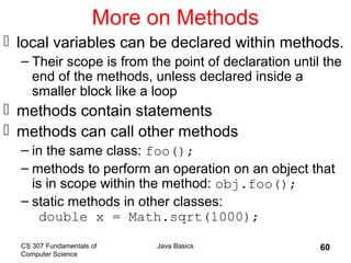 CS 307 Fundamentals of
Computer Science
Java Basics 60
More on Methods
 local variables can be declared within methods.
– Their scope is from the point of declaration until the
end of the methods, unless declared inside a
smaller block like a loop
 methods contain statements
 methods can call other methods
– in the same class: foo();
– methods to perform an operation on an object that
is in scope within the method: obj.foo();
– static methods in other classes:
double x = Math.sqrt(1000);
 