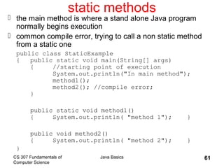 CS 307 Fundamentals of
Computer Science
Java Basics 61
static methods
 the main method is where a stand alone Java program
normally begins execution
 common compile error, trying to call a non static method
from a static one
public class StaticExample
{ public static void main(String[] args)
{ //starting point of execution
System.out.println("In main method");
method1();
method2(); //compile error;
}
public static void method1()
{ System.out.println( "method 1"); }
public void method2()
{ System.out.println( "method 2"); }
}
 